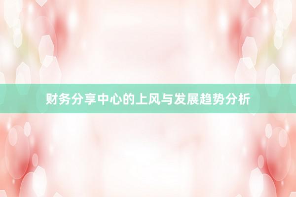 财务分享中心的上风与发展趋势分析
